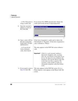 Page 72Features
Deposit/Payment
60Strata DK HMIS 5/99
...or No if the guest is 
using a credit card.If you answer No, HMIS automatically charges the 
credit card for the amount of deposit/payment.
9.Type the customer’s 
initials as a form of 
ID. Click OK.
10. Type a code or ID for 
the type of payment 
being made (10-digit 
alphanumeric)If the form of payment is credit card or check, this 
field defaults to “Payment.” If the form of payment is 
cash, it defaults to “Phone.”
...or if you do not 
want a...