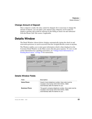 Page 73Features
Details Window
Strata DK HMIS 5/9961
Change Amount of Deposit
Once a deposit is made, the entry cannot be changed. If it is necessary to change the 
amount of deposit, you can make a new deposit entry. Deposits can be made for 
negative amounts and would be reflected on the billing at check-out and subtracted 
from the Phone Calls Tab screen, if applicable.
Details Window
The Detail Window (shown below) displays automatically during the check-in and 
reservation processes or can be accessed from...