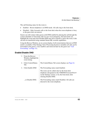 Page 75Features
Do Not Disturb Call Blocking
Strata DK HMIS 5/9963
The call blocking status for the room is:
©Enabled – Room telephone is in DND mode. All calls ring to the front desk.
©Disabled – Only forwards calls to the front desk when the room telephone is busy 
or the guest does not answer.
Guests can still contact other guests with DND enabled by placing the call through the 
system attendant or front desk staff. In case of an emergency, the front desk can 
highlight the room and click Disable DND and...