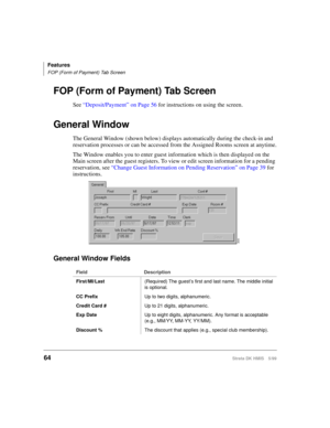 Page 76Features
FOP (Form of Payment) Tab Screen
64Strata DK HMIS 5/99
FOP (Form of Payment) Tab Screen
See “Deposit/Payment” on Page 56 for instructions on using the screen.
General Window
The General Window (shown below) displays automatically during the check-in and 
reservation processes or can be accessed from the Assigned Rooms screen at anytime.
The Window enables you to enter guest information which is then displayed on the 
Main screen after the guest registers. To view or edit screen information for a...