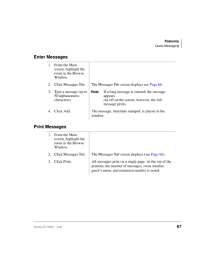 Page 79Features
Guest Messaging
Strata DK HMIS 5/9967
Enter Messages
Print Messages
1. From the Main 
screen, highlight the 
room in the Browse 
Window.
2. Click Messages Tab. The Messages Tab screen displays see Page 66.
3. Type a message (up to 
50 alphanumeric 
characters).
NoteIf a long message is entered, the message 
appears
cut-off on the screen; however, the full 
message prints.
4. Click Add. The message, time/date stamped, is placed in the 
window.
1. From the Main 
screen, highlight the 
room in the...