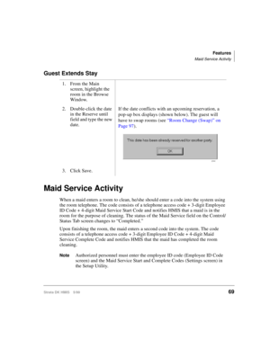 Page 81Features
Maid Service Activity
Strata DK HMIS 5/9969
Guest Extends Stay
Maid Service Activity
When a maid enters a room to clean, he/she should enter a code into the system using 
the room telephone. The code consists of a telephone access code + 3-digit Employee 
ID Code + 4-digit Maid Service Start Code and notifies HMIS that a maid is in the 
room for the purpose of cleaning. The status of the Maid Service field on the Control/
Status Tab screen changes to “Completed.” 
Upon finishing the room, the...