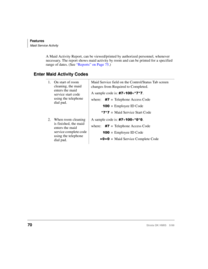 Page 82Features
Maid Service Activity
70Strata DK HMIS 5/99
A Maid Activity Report, can be viewed/printed by authorized personnel, whenever 
necessary. The report shows maid activity by room and can be printed for a specified 
range of dates. (See “Reports” on Page 75.)
Enter Maid Activity Codes
1. On start of room 
cleaning, the maid 
enters the maid 
service start code 
using the telephone 
dial pad.Maid Service field on the Control/Status Tab screen 
changes from Required to Completed.
A sample code is:...
