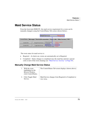 Page 83Features
Maid Service Status
Strata DK HMIS 5/9971
Maid Service Status
From the front desk HMIS PC, the maid service requirement for a room can be 
manually changed, using the Control/Status Tab screen (shown below).
 The room status for maid service is:
©Required – At check-out, rooms are automatically set to Required.
©Completed – Status changes to completed once the maid has entered a special 
code at start of the room cleaning (see “Maid Service Activity” on Page 69).
Manually Change Maid Service...