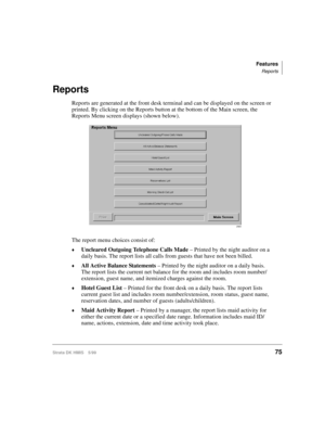 Page 87Features
Reports
Strata DK HMIS 5/9975
Reports
Reports are generated at the front desk terminal and can be displayed on the screen or 
printed. By clicking on the Reports button at the bottom of the Main screen, the 
Reports Menu screen displays (shown below).
The report menu choices consist of:
©Uncleared Outgoing Telephone Calls Made – Printed by the night auditor on a 
daily basis. The report lists all calls from guests that have not been billed.
©All Active Balance Statements – Printed by the night...