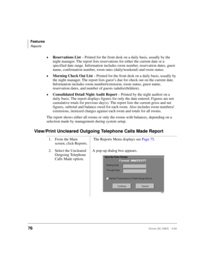 Page 88Features
Reports
76Strata DK HMIS 5/99
©Reservations List – Printed for the front desk on a daily basis, usually by the 
night manager. The report lists reservations for either the current date or a 
specified date range. Information includes room number, reservation dates, guest 
name, confirmation number, room rates (daily/weekend) and room status.
©Morning Check Out List – Printed for the front desk on a daily basis, usually by 
the night manager. The report lists guest’s due for check out on the...