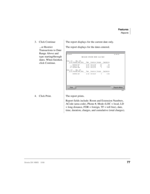Page 89Features
Reports
Strata DK HMIS 5/9977
3. Click Continue  The report displays for the current date only.
...or Restrict 
Transactions to Date 
Range Above and 
type starting/through 
dates. When finished, 
click Continue.The report displays for the dates entered.
4. Click Print. The report prints.
Report fields include: Room and Extension Numbers, 
ACode (area code), Phone #, Mode (LOC = local, LD 
= long distance, FOR = foreign, TF = toll free), date, 
time, duration, charges, and cumulative (total...