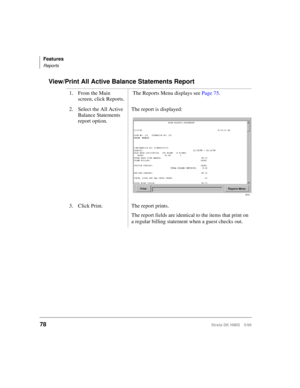 Page 90Features
Reports
78Strata DK HMIS 5/99
View/Print All Active Balance Statements Report
1. From the Main 
screen, click Reports. The Reports Menu displays see Page 75.
2. Select the All Active 
Balance Statements 
report option.The report is displayed:
3. Click Print. The report prints.
The report fields are identical to the items that print on 
a regular billing statement when a guest checks out.
2616 