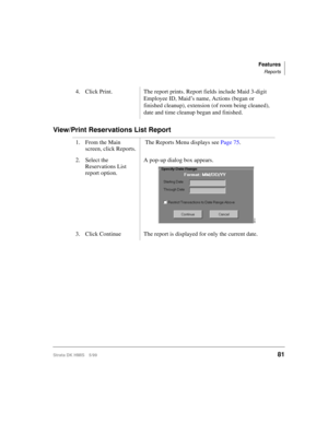 Page 93Features
Reports
Strata DK HMIS 5/9981
View/Print Reservations List Report
4. Click Print. The report prints. Report fields include Maid 3-digit 
Employee ID, Maid’s name, Actions (began or 
finished cleanup), extension (of room being cleaned), 
date and time cleanup began and finished.
1. From the Main 
screen, click Reports. The Reports Menu displays see Page 75.
2. Select the 
Reservations List 
report option.A pop-up dialog box appears.
3. Click Continue  The report is displayed for only the current...