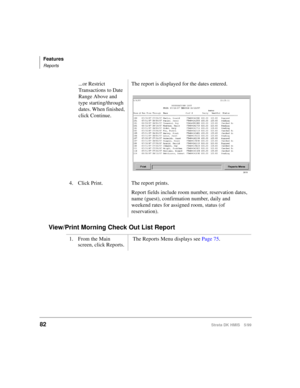 Page 94Features
Reports
82Strata DK HMIS 5/99
View/Print Morning Check Out List Report
...or Restrict 
Transactions to Date 
Range Above and 
type starting/through 
dates. When finished, 
click Continue.The report is displayed for the dates entered.
4. Click Print. The report prints.
Report fields include room number, reservation dates, 
name (guest), confirmation number, daily and 
weekend rates for assigned room, status (of 
reservation).
1. From the Main 
screen, click Reports. The Reports Menu displays see...