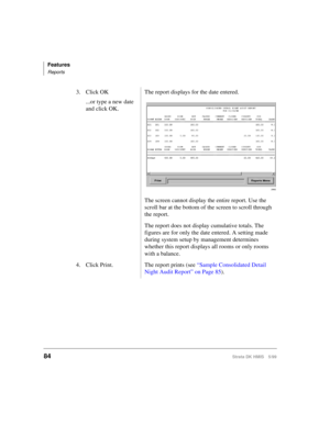 Page 96Features
Reports
84Strata DK HMIS 5/99
3. Click OK
...or type a new date 
and click OK.The report displays for the date entered.
The screen cannot display the entire report. Use the 
scroll bar at the bottom of the screen to scroll through 
the report.
The report does not display cumulative totals. The 
figures are for only the date entered. A setting made 
during system setup by management determines 
whether this report displays all rooms or only rooms 
with a balance.
4. Click Print. The report prints...