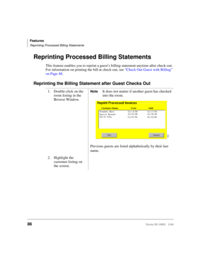 Page 98Features
Reprinting Processed Billing Statements
86Strata DK HMIS 5/99
Reprinting Processed Billing Statements
This feature enables you to reprint a guest’s billing statement anytime after check-out. 
For information on printing the bill at check-out, see “Check Out Guest with Billing” 
on Page 48.
Reprinting the Billing Statement after Guest Checks Out
1. Double-click on the 
room listing in the 
Browse Window.NoteIt does not matter if another guest has checked 
into the room.
Previous guests are listed...