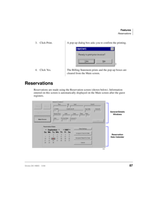 Page 99Features
Reservations
Strata DK HMIS 5/9987
Reservations
Reservations are made using the Reservation screen (shown below). Information 
entered on this screen is automatically displayed on the Main screen after the guest 
registers.3. Click Print. A pop-up dialog box asks you to confirm the printing.
4. Click Yes. The Billing Statement prints and the pop-up boxes are 
cleared from the Main screen.
3036
2566
General/Details 
Windows
Reservation 
Date Calendar 