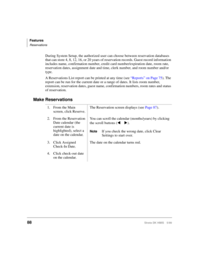 Page 100Features
Reservations
88Strata DK HMIS 5/99
During System Setup, the authorized user can choose between reservation databases 
that can store 4, 8, 12, 16, or 20 years of reservation records. Guest record information 
includes name, confirmation number, credit card number/expiration date, room rate, 
reservation dates, assignment date and time, clerk number, and room number and/or 
type.
A Reservations List report can be printed at any time (see “Reports” on Page 75). The 
report can be run for the...