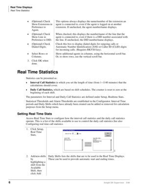 Page 14Real Time Displays
Real Time Statistics
6Insight DK Supervisor 5/99
Real Time Statistics
Statistics can be presented as:
©Interval Call Statistics in which you set the length of time (from 1~1140 minutes) that the 
calculations should cover.
©Daily Call Statistics, which are based on shift schedules. The counter is reset to zero at the 
beginning of each shift.
The parameters for Interval and Daily Call Statistics are defined under Setup, Realtime Stats.
Statistical Thresholds and Alarm Thresholds are...