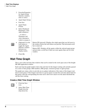Page 16Real Time Displays
Wait Time Graph
8Insight DK Supervisor 5/99
Wait Time Graph
This is one of the real time data windows that can be created in the work space area of the Insight 
DK MIS application window.
Each wait time bar graph window shows the wait time for the longest waiting call currently queued 
on a series of line groups, DID numbers, DID groups, extension groups or agent groups.
The graph uses status colors to provide an at-a-glance indication of the status of the longest wait 
time in each...