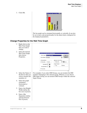 Page 17Real Time Displays
Wait Time Graph
Insight DK Supervisor 5/999
Change Properties for the Wait Time Graph
3. Click OK.
The bar graph can be orientated horizontally or vertically. It can also 
be set to auto-scale proportionally for the alarm limits configured for 
the displayed parameters.
1. Right click on the 
Wait Time Graph 
that you wish to 
change.
2. Select the desired 
Wait Time Graph, 
then choose 
Properties. 
3. Select the Name of 
the Device that you 
wish to monitor the 
members of.
4. Select...