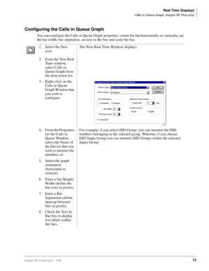 Page 19Real Time Displays
Calls in Queue Graph (Insight DK Plus only)
Insight DK Supervisor 5/9911
Configuring the Calls in Queue Graph
You can configure the Calls in Queue Graph properties: orient the bar horizontally or vertically, set 
the bar width, bar separation, set text in the bar, and scale the bar.
1. Select the New 
icon.The New Real Time Window displays.
2. From the New Real 
Time window, 
select Calls in 
Queue Graph from 
the drop down list.
3. Right click on the 
Calls in Queue 
Graph Window that...