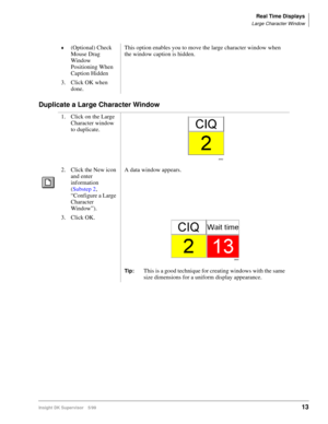 Page 21Real Time Displays
Large Character Window
Insight DK Supervisor 5/9913
Duplicate a Large Character Window
©(Optional) Check 
Mouse Drag 
Window 
Positioning When 
Caption Hidden This option enables you to move the large character window when 
the window caption is hidden.
3. Click OK when 
done.
1. Click on the Large 
Character window 
to duplicate.
2. Click the New icon 
and enter 
information 
(Substep 2‚ 
“Configure a Large 
Character 
Window”).A data window appears.
3. Click OK.
Tip:This is a good...