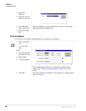 Page 42Reports
Creating Reports
34Insight DK Supervisor 5/99
Print the Report
If you have a color printer, Insight Reporter can produce color printouts.2. Click Add 
Element.
3. Select the type of 
filter(s) to be used.
4. Click OK three 
times, click Close.Hint: It is helpful to rename filtered files so that you can identify 
which filter has been applied to it.
5. Select File, Print, 
OK.
1. Click on the New 
icon
...or select File, 
New.
Select:
©The time period for 
the report to cover
©Report Shift
©A...