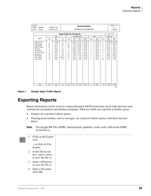 Page 43Reports
Exporting Reports
Insight DK Supervisor 5/9935
 
Figure 1 Sample Agent Traffic Report
Exporting Reports
Report information can be saved in comma delimited ASCII format that can be imported into most 
commercial spreadsheet and database programs. Plain text fields are exported in double quotes.
©Integers are exported without quotes.
©Floating point number, such as averages, are exported without quotes with three decimal 
places
NoteThe Insight DK Plus ODBC import/export capability works with a...