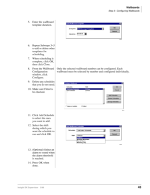 Page 51Wallboards
Step 3: Configuring Wallboards
Insight DK Supervisor 5/9943
5. Enter the wallboard 
template duration.
6. Repeat Substeps 3~5 
to add or delete other 
templates for 
scheduling.
7. When scheduling is 
complete, click OK, 
then click Close.
8. From the Wallboard 
Configuration 
window, click  
Configure.Only the selected wallboard number can be configured. Each 
wallboard must be selected by number and configured individually.
9. Delete any schedules 
that you do not need.
10. Make sure Fitted...