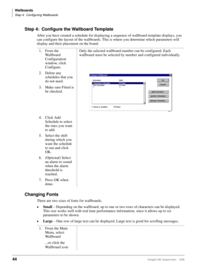 Page 52Wallboards
Step 4: Configuring Wallboards
44Insight DK Supervisor 5/99
Step 4: Configure the Wallboard Template
After you have created a schedule for displaying a sequence of wallboard template displays, you 
can configure the layout of the wallboards. This is where you determine which parameters will 
display and their placement on the board.
Changing Fonts
There are two sizes of fonts for wallboards. 
©Small – Depending on the wallboard, up to one or two rows of characters can be displayed. 
This size...