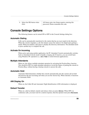 Page 111––––––––––––––––––––––––––––––––––––––––––––––––––––––––––––––––––––––––Console Settings Options
Administration99
Console Settings Options
The following features can be turned ON or OFF in the Console Settings dialog box:
Automatic Dialing
Calls can be automatically transferred to the station that has an exact match in the directory. 
When the console originates a call, this feature causes the station to be dialed upon getting a 
match. When not marked, calls pause to display the directory information....