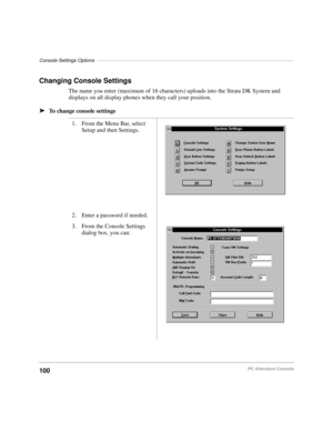 Page 112Console Settings Options––––––––––––––––––––––––––––––––––––––––––––––––––––––––––––––––––––––––
100PC Attendant Console
Changing Console Settings
The name you enter (maximum of 16 characters) uploads into the Strata DK System and 
displays on all display phones when they call your position.
äTo change console settings
1. From the Menu Bar, select 
Setup and then Settings.
2. Enter a password if needed.
3. From the Console Settings 
dialog box, you can: 