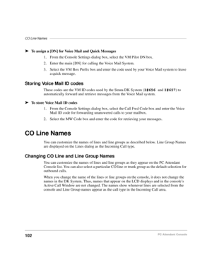 Page 114CO Line Names–––––––––––––––––––––––––––––––––––––––––––––––––––––––––––––––––––––––––––––––
102PC Attendant Console
äTo assign a [DN] for Voice Mail and Quick Messages
1. From the Console Settings dialog box, select the VM Pilot DN box.
2. Enter the main [DN] for calling the Voice Mail System.
3. Select the VM Box Prefix box and enter the code used by your Voice Mail system to leave 
a quick message.
Storing Voice Mail ID codes
These codes are the VM ID codes used by the Strata DK System (I#656 and...