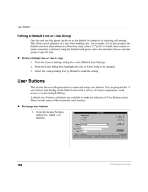 Page 116User Buttons––––––––––––––––––––––––––––––––––––––––––––––––––––––––––––––––––––––––––––––––––
104PC Attendant Console
Setting a Default Line or Line Group
One line and one line group can be set as the default for a transfer or outgoing call attempt. 
This allows quick selection of a line when making calls. For example, if a tie line group is the 
default selection, then whenever a Directory entry with a “G” prefix is found, then a trunk-to-
trunk connection is initiated using the default trunk group...