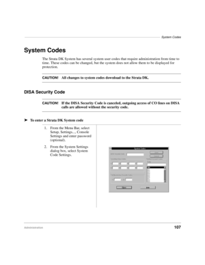 Page 119–––––––––––––––––––––––––––––––––––––––––––––––––––––––––––––––––––––––––––––––––System Codes
Administration107
System Codes
The Strata DK System has several system user codes that require administration from time to 
time. These codes can be changed, but the system does not allow them to be displayed for 
protection. 
CAUTION!All changes to system codes download to the Strata DK.
DISA Security Code
CAUTION!If the DISA Security Code is canceled, outgoing access of CO lines on DISA 
calls are allowed...