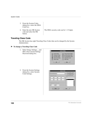 Page 120System Codes––––––––––––––––––––––––––––––––––––––––––––––––––––––––––––––––––––––––––––––––
108PC Attendant Console
Traveling Class Code 
The DK System has eight Traveling Class Codes that can be changed by the System 
Administrator.
äTo change a Traveling Class Code3. From the System Codes 
dialog box, select the DISA 
Code box.
4. Enter the new DK System 
code and select the OK 
button.The DISA security code can be 1~15 digits
1. Select Setup, Settings..., and 
OK in the Console Settings 
Password...