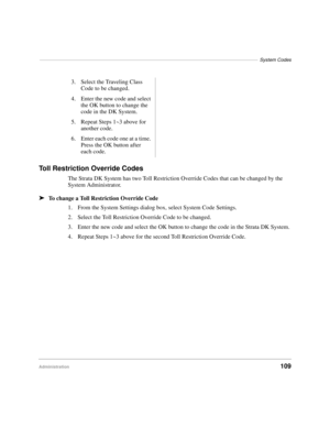 Page 121–––––––––––––––––––––––––––––––––––––––––––––––––––––––––––––––––––––––––––––––––System Codes
Administration109
Toll Restriction Override Codes
The Strata DK System has two Toll Restriction Override Codes that can be changed by the 
System Administrator.
äTo change a Toll Restriction Override Code
1. From the System Settings dialog box, select System Code Settings.
2. Select the Toll Restriction Override Code to be changed.
3. Enter the new code and select the OK button to change the code in the Strata...