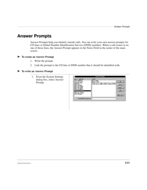 Page 123–––––––––––––––––––––––––––––––––––––––––––––––––––––––––––––––––––––––––––––––Answer Prompts
Administration111
Answer Prompts
Answer Prompts help you identify outside calls. You can write your own answer prompts for 
CO lines or Dialed Number Identification Service (DNIS) numbers. When a call comes in on 
one of those lines, the Answer Prompt appears in the Notes Field in the center of the main 
screen. 
äTo create an Answer Prompt
1. Write the prompt.
2. Link the prompt to the CO line or DNIS number...