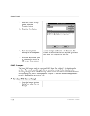 Page 124Answer Prompts–––––––––––––––––––––––––––––––––––––––––––––––––––––––––––––––––––––––––––––––
112PC Attendant Console
DNIS Prompts
The Strata DK System sends the console a DNIS Name Tag to identify the dialed number 
service.   The console uses this tag to link an answering prompt for the attendant when 
answering this type of call. The Name Tags entered need to match those entered into the Strata 
DK System by your service representative in Program 71-5 so that the answering prompt is 
correctly...