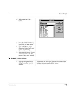 Page 125–––––––––––––––––––––––––––––––––––––––––––––––––––––––––––––––––––––––––––––––Answer Prompts
Administration113 ä
To delete Answer Prompts2. Select the DNIS Text... 
button.
3. From the DNIS Text dialog 
box, select the Add button.
4. Type in the Name Tag as 
entered in Strata DK System 
system programming.
5. Select the Add button to enter 
another prompt or the OK 
button to save those entered.
1. From the System Settings 
dialog box, select Answer 
Prompt.Any prompt can be deleted from the list by...