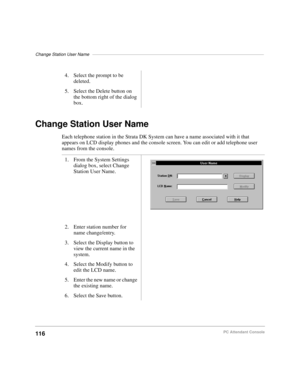 Page 128Change Station User Name––––––––––––––––––––––––––––––––––––––––––––––––––––––––––––––––––––––
116PC Attendant Console
Change Station User Name
Each telephone station in the Strata DK System can have a name associated with it that 
appears on LCD display phones and the console screen. You can edit or add telephone user 
names from the console.4. Select the prompt to be 
deleted.
5. Select the Delete button on 
the bottom right of the dialog 
box.
1. From the System Settings 
dialog box, select Change...