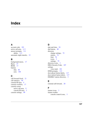 Page 139127
Index
A
account code,101
active call area
,3, 9
answer prompts
,111
delete
,113
automatic night transfer
,15
B
background music,17
Basic
,27
BGM
,17
buttons
dial
,40
user
,104
C
call forward fixed,21
call statistics
,94
console ID area
,4
console overflow
,17
console screen
active call area
,9
console ID area
,3
console settings
,99
D
date and time,24
dial button
,40
directory
change settings
,75
entries
,74
find
,76
icons
,3
settings
,75
directory icons
,3
DISA Security Code
,107
settings
voice...