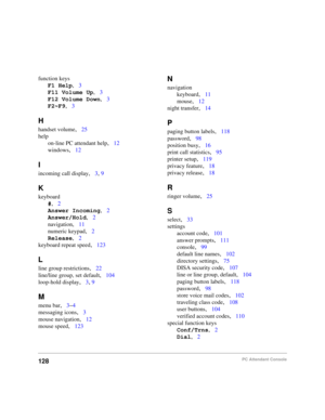 Page 140128PC Attendant Console
function keys
F1 Help
,3
F11 Volume Up
,3
F12 Volume Down
,3
F2~F9
,3
H
handset volume,25
help
on-line PC attendant help
,12
windows
,12
I
incoming call display,3, 9
K
keyboard
#
,2
Answer Incoming
,2
Answer/Hold
,2
navigation
,11
numeric keypad
,2
Release
,2
keyboard repeat speed
,123
L
line group restrictions,22
line/line group, set default
,104
loop-hold display
,3, 9
M
menu bar,3–4
messaging icons
,3
mouse navigation
,12
mouse speed
,123
N
navigation
keyboard
,11
mouse
,12...