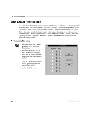 Page 34Line Group Restrictions–––––––––––––––––––––––––––––––––––––––––––––––––––––––––––––––––––––––––
22PC Attendant Console
Line Group Restrictions
The Line Group Restrictions feature lets you restrict access to outgoing CO line groups on an 
as-needed basis. This feature also lets you restrict outgoing calls on two-way CO line groups. 
This enables you to control outgoing traffic on heavily-used line groups during busy hours.
Once a line group is restricted, station users cannot access the group on an...