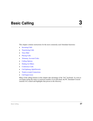 Page 39Basic Calling27
Basic Calling3
This chapter contains instructions for the most commonly used Attendant functions:
©Incoming Calls
©Transferring Calls
©Voice Mail
©Placing Calls
©Voluntary Account Codes
©Calling Options
©Dialing for Others
©Conference Calls
©Call Splitting (Split/Switch)
©Trunk-to-trunk Connections
©Call Supervision
Many of the calling features in this chapter take advantage of the “hot” keyboard. As soon as 
you begin typing the name or extension number of an individual, the PC Attendant...