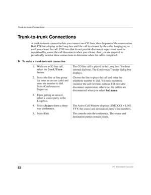 Page 64Trunk-to-trunk Connections–––––––––––––––––––––––––––––––––––––––––––––––––––––––––––––––––––––––
52PC Attendant Console
Trunk-to-trunk Connections
A trunk-to-trunk connection lets you connect two CO lines, then drop out of the conversation. 
Both CO lines display in the Loop box until the call is released by the caller hanging up, or 
until you release the call. CO Lines that do not provide disconnect supervision must be 
supervised by you or the call disconnects when you release, thus, you are required...