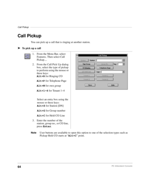 Page 76Call Pickup–––––––––––––––––––––––––––––––––––––––––––––––––––––––––––––––––––––––––––––––––––
64PC Attendant Console
Call Pickup
You can pick up a call that is ringing at another station.
äTo pick up a call
NoteUser buttons are available to open this option to one of the selection types such as 
Pickup Held CO starts at “Alt+C” point. 1. From the Menu Bar, select 
Features. Then select Call 
Pickup....
2. From the Call Pick Up dialog 
box, select the type of pickup 
to perform using the mouse or 
these...