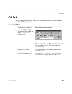 Page 77–––––––––––––––––––––––––––––––––––––––––––––––––––––––––––––––––––––––––––––––––––––Call Park
Advanced Calling65
Call Park
The Call Park feature enables you to hold a call temporarily in an orbit and then let anyone 
retrieve the call from any station.
äTo use Call Park
1. Select the Park user button. 999 is the AutoPark orbit number.
2. From the Call Park dialog 
box, enter the orbit number or 
999 to have the system 
assign an orbit.
Calls can be parked on any PDN number programmed 
in the Strata DK...