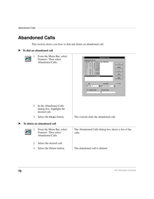 Page 82Abandoned Calls––––––––––––––––––––––––––––––––––––––––––––––––––––––––––––––––––––––––––––––
70PC Attendant Console
Abandoned Calls
This section shows you how to dial and delete an abandoned call.
äTo dial an abandoned call
ä To delete an abandoned call1. From the Menu Bar, select 
Features. Then select 
Abandoned Calls.
2. In the Abandoned Calls 
dialog box, highlight the 
desired call.
3. Select the Dial button. The console dials the abandoned call.
1. From the Menu Bar, select 
Features. Then select...