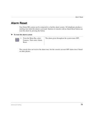 Page 83–––––––––––––––––––––––––––––––––––––––––––––––––––––––––––––––––––––––––––––––––––Alarm Reset
Advanced Calling71
Alarm Reset
Your Strata DK system can be connected to a facility alarm system. All telephones produce a 
startling tone when this alarm is activated. Stations or consoles with an Alarm Reset button can 
reset the alarm by pressing the button.
äTo reset the alarm system
The console does not receive the alarm tone, but the console can turn OFF alarm tone if heard 
on other phones.
äFrom the...