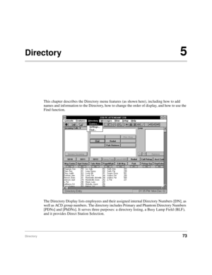 Page 85Directory73
Directory5
This chapter describes the Directory menu features (as shown here), including how to add 
names and information to the Directory, how to change the order of display, and how to use the 
Find function.
The Directory Display lists employees and their assigned internal Directory Numbers [DN], as 
well as ACD group numbers. The directory includes Primary and Phantom Directory Numbers 
[PDNs] and [PhDNs]. It serves three purposes: a directory listing, a Busy Lamp Field (BLF), 
and it...