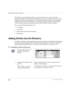 Page 86Adding Entries into the Directory––––––––––––––––––––––––––––––––––––––––––––––––––––––––––––––––––
74PC Attendant Console
The Directory can include people that may not be located on-site, and it can describe 
alternative methods to reach those off-site individuals. It can also list those who do not have 
extensions, but who do have mailboxes in the Voice Mail system. The Directory also works 
with the Transfer to Voice Mail feature. It can contain people on Centrex or another PBX 
system while...