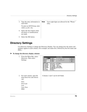 Page 87––––––––––––––––––––––––––––––––––––––––––––––––––––––––––––––––––––––––––––––Directory Settings
Directory75
Directory Settings
Use Directory Settings to change the Directory Display. You can change how the names and 
numbers appear in each column. (For example, last name first, followed by the first name and 
PDN.) 
äTo change the directory display columns3. Type the entry information in 
each field.
To enter an ACD Group, enter 
AXX (xx=01~16).
NoteUp to eight digits are allowed for the “Phone:”...